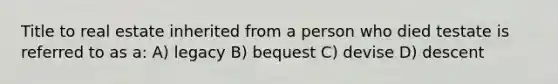 Title to real estate inherited from a person who died testate is referred to as a: A) legacy B) bequest C) devise D) descent