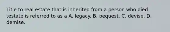 Title to real estate that is inherited from a person who died testate is referred to as a A. legacy. B. bequest. C. devise. D. demise.