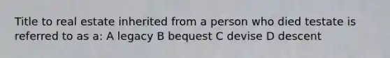 Title to real estate inherited from a person who died testate is referred to as a: A legacy B bequest C devise D descent