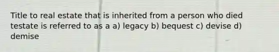 Title to real estate that is inherited from a person who died testate is referred to as a a) legacy b) bequest c) devise d) demise