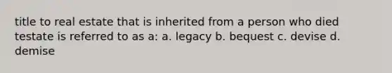 title to real estate that is inherited from a person who died testate is referred to as a: a. legacy b. bequest c. devise d. demise