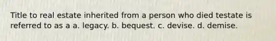 Title to real estate inherited from a person who died testate is referred to as a a. legacy. b. bequest. c. devise. d. demise.