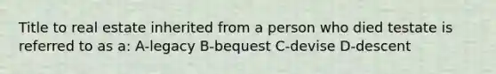 Title to real estate inherited from a person who died testate is referred to as a: A-legacy B-bequest C-devise D-descent