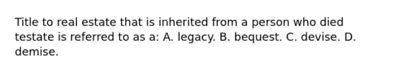 Title to real estate that is inherited from a person who died testate is referred to as a: A. legacy. B. bequest. C. devise. D. demise.