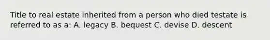 Title to real estate inherited from a person who died testate is referred to as a: A. legacy B. bequest C. devise D. descent