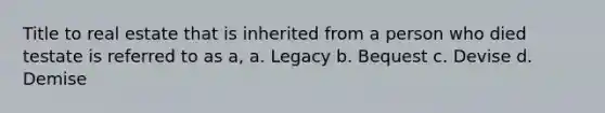 Title to real estate that is inherited from a person who died testate is referred to as a, a. Legacy b. Bequest c. Devise d. Demise