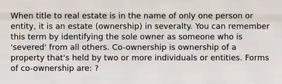 When title to real estate is in the name of only one person or entity, it is an estate (ownership) in severalty. You can remember this term by identifying the sole owner as someone who is 'severed' from all others. Co-ownership is ownership of a property that's held by two or more individuals or entities. Forms of co-ownership are: ?