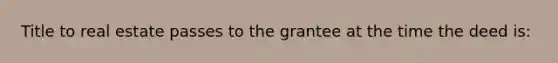 Title to real estate passes to the grantee at the time the deed is: