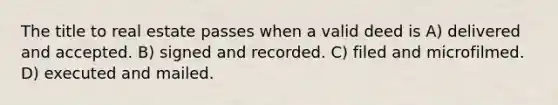 The title to real estate passes when a valid deed is A) delivered and accepted. B) signed and recorded. C) filed and microfilmed. D) executed and mailed.