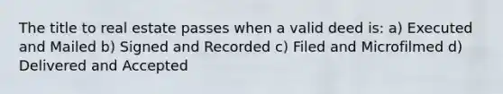 The title to real estate passes when a valid deed is: a) Executed and Mailed b) Signed and Recorded c) Filed and Microfilmed d) Delivered and Accepted