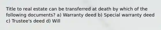 Title to real estate can be transferred at death by which of the following documents? a) Warranty deed b) Special warranty deed c) Trustee's deed d) Will