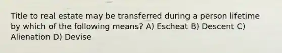 Title to real estate may be transferred during a person lifetime by which of the following means? A) Escheat B) Descent C) Alienation D) Devise