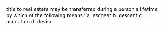 title to real estate may be transferred during a person's lifetime by which of the following means? a. escheat b. descent c. alienation d. devise