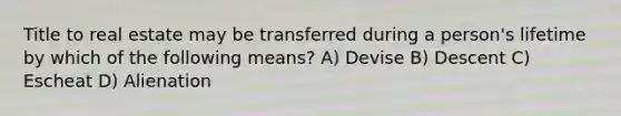 Title to real estate may be transferred during a person's lifetime by which of the following means? A) Devise B) Descent C) Escheat D) Alienation