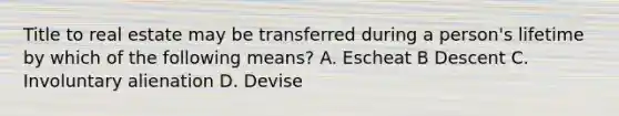 Title to real estate may be transferred during a person's lifetime by which of the following means? A. Escheat B Descent C. Involuntary alienation D. Devise