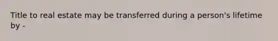 Title to real estate may be transferred during a person's lifetime by -