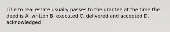 Title to real estate usually passes to the grantee at the time the deed is A. written B. executed C. delivered and accepted D. acknowledged