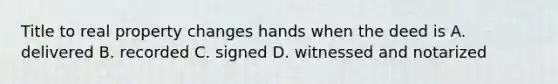 Title to real property changes hands when the deed is A. delivered B. recorded C. signed D. witnessed and notarized