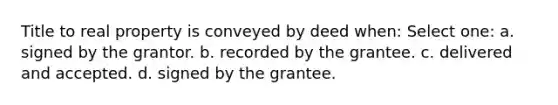 Title to real property is conveyed by deed when: Select one: a. signed by the grantor. b. recorded by the grantee. c. delivered and accepted. d. signed by the grantee.