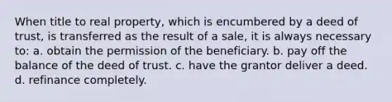 When title to real property, which is encumbered by a deed of trust, is transferred as the result of a sale, it is always necessary to: a. obtain the permission of the beneficiary. b. pay off the balance of the deed of trust. c. have the grantor deliver a deed. d. refinance completely.