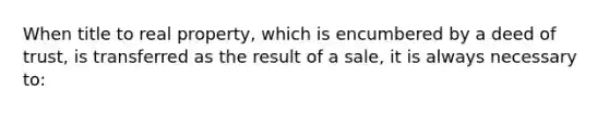 When title to real property, which is encumbered by a deed of trust, is transferred as the result of a sale, it is always necessary to: