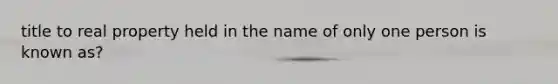 title to real property held in the name of only one person is known as?