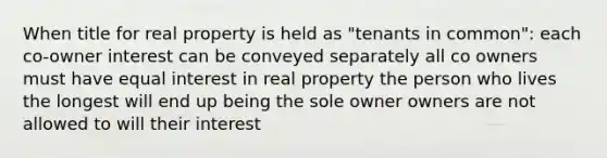 When title for real property is held as "tenants in common": each co-owner interest can be conveyed separately all co owners must have equal interest in real property the person who lives the longest will end up being the sole owner owners are not allowed to will their interest