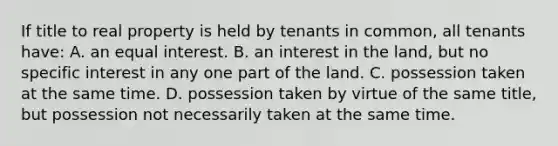 If title to real property is held by tenants in common, all tenants have: A. an equal interest. B. an interest in the land, but no specific interest in any one part of the land. C. possession taken at the same time. D. possession taken by virtue of the same title, but possession not necessarily taken at the same time.