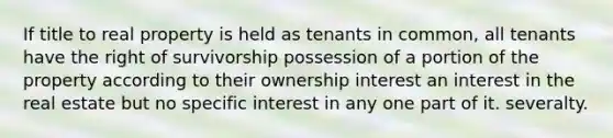 If title to real property is held as tenants in common, all tenants have the right of survivorship possession of a portion of the property according to their ownership interest an interest in the real estate but no specific interest in any one part of it. severalty.