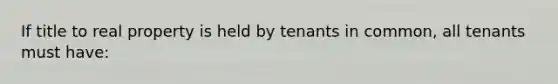 If title to real property is held by tenants in common, all tenants must have: