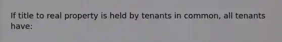 If title to real property is held by tenants in common, all tenants have: