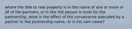 where the title to real property is in the name of one or more or all of the partners, or in the 3rd person in trust for the partnership, what is the effect of the conveyance executed by a partner in the partnership name, or in his own name?