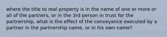 where the title to real property is in the name of one or more or all of the partners, or in the 3rd person in trust for the partnership, what is the effect of the conveyance executed by a partner in the partnership name, or in his own name?