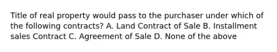 Title of real property would pass to the purchaser under which of the following contracts? A. Land Contract of Sale B. Installment sales Contract C. Agreement of Sale D. None of the above