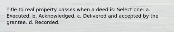 Title to real property passes when a deed is: Select one: a. Executed. b. Acknowledged. c. Delivered and accepted by the grantee. d. Recorded.