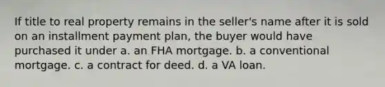 If title to real property remains in the seller's name after it is sold on an installment payment plan, the buyer would have purchased it under a. an FHA mortgage. b. a conventional mortgage. c. a contract for deed. d. a VA loan.