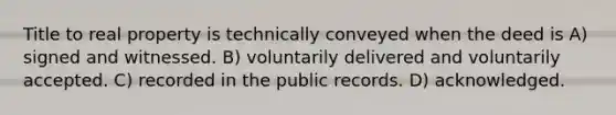 Title to real property is technically conveyed when the deed is A) signed and witnessed. B) voluntarily delivered and voluntarily accepted. C) recorded in the public records. D) acknowledged.