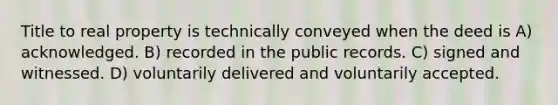 Title to real property is technically conveyed when the deed is A) acknowledged. B) recorded in the public records. C) signed and witnessed. D) voluntarily delivered and voluntarily accepted.