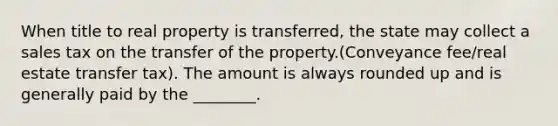 When title to real property is transferred, the state may collect a sales tax on the transfer of the property.(Conveyance fee/real estate transfer tax). The amount is always rounded up and is generally paid by the ________.