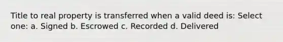 Title to real property is transferred when a valid deed is: Select one: a. Signed b. Escrowed c. Recorded d. Delivered