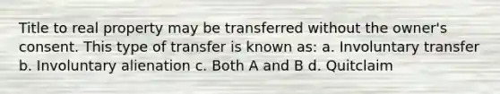 Title to real property may be transferred without the owner's consent. This type of transfer is known as: a. Involuntary transfer b. Involuntary alienation c. Both A and B d. Quitclaim