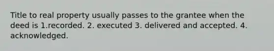 Title to real property usually passes to the grantee when the deed is 1.recorded. 2. executed 3. delivered and accepted. 4. acknowledged.