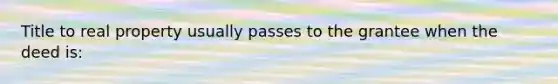 Title to real property usually passes to the grantee when the deed is:
