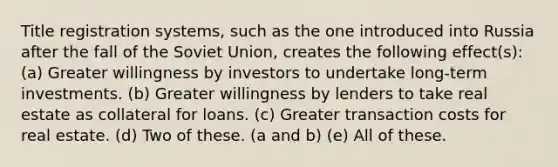 Title registration systems, such as the one introduced into Russia after the fall of the Soviet Union, creates the following effect(s): (a) Greater willingness by investors to undertake long-term investments. (b) Greater willingness by lenders to take real estate as collateral for loans. (c) Greater transaction costs for real estate. (d) Two of these. (a and b) (e) All of these.