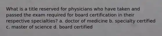 What is a title reserved for physicians who have taken and passed the exam required for board certification in their respective specialties? a. doctor of medicine b. specialty certified c. master of science d. board certified