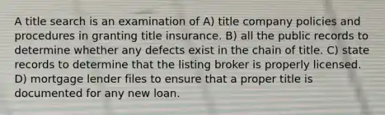 A title search is an examination of A) title company policies and procedures in granting title insurance. B) all the public records to determine whether any defects exist in the chain of title. C) state records to determine that the listing broker is properly licensed. D) mortgage lender files to ensure that a proper title is documented for any new loan.