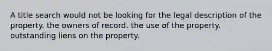 A title search would not be looking for the legal description of the property. the owners of record. the use of the property. outstanding liens on the property.