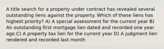 A title search for a property under contract has revealed several outstanding liens against the property. Which of these liens has highest priority? A) A special assessment for the current year B) An outstanding first mortgage lien dated and recorded one year ago C) A property tax lien for the current year D) A judgment lien rendered and recorded last month