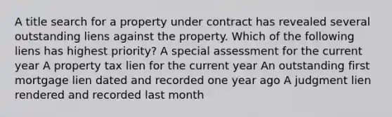 A title search for a property under contract has revealed several outstanding liens against the property. Which of the following liens has highest priority? A special assessment for the current year A property tax lien for the current year An outstanding first mortgage lien dated and recorded one year ago A judgment lien rendered and recorded last month