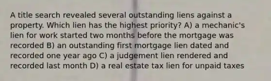 A title search revealed several outstanding liens against a property. Which lien has the highest priority? A) a mechanic's lien for work started two months before the mortgage was recorded B) an outstanding first mortgage lien dated and recorded one year ago C) a judgement lien rendered and recorded last month D) a real estate tax lien for unpaid taxes